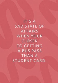 it 's a sad state of affairs when your closer to getting a bus pass than a student card .