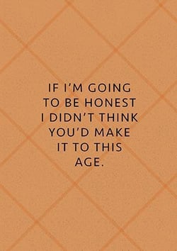 if i 'm going to be honest i didn 't think you 'd make it to this age .