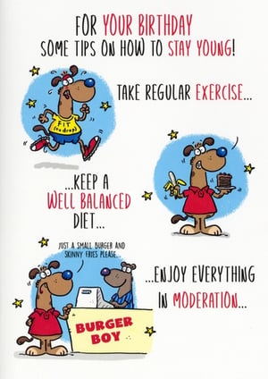 Bring a smile to any birthday celebration with this charming 'Open Humorous' greeting card from Simon Elvin. This card offers light-hearted 'tips on how to stay young', illustrated with comical cartoon dogs. Watch as they humorously interpret advice like 'take regular exercise', 'keep a well balanced diet', and 'enjoy everything in moderation'. It's a relatable and amusing take on staying youthful, perfect for friends and family. Supplied in a convenient pack of 6, this card is a great addition to your greeting card range, offering a touch of fun for any birthday.