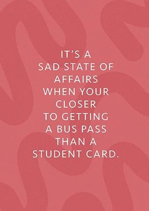 it 's a sad state of affairs when your closer to getting a bus pass than a student card .