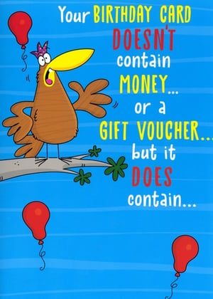 Brighten up your greeting card display with this hilarious 'Open Humorous' birthday card from Simon Elvin. Featuring a wonderfully expressive cartoon bird perched on a branch and a playful message, this card is sure to bring a smile. The front teases: "Your BIRTHDAY CARD DOESN'T contain MONEY... or a GIFT VOUCHER... but it DOES contain..." leaving the recipient eager for the punchline inside.

Its vibrant blue background and eye-catching design make it a standout choice for customers seeking a witty and memorable way to wish someone a happy birthday. Perfect for those who appreciate a good laugh! Stock up on this popular design, available in a convenient pack of 6, and offer your customers a truly fun option for their next celebration.